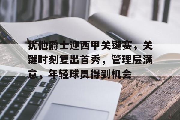 犹他爵士迎西甲关键赛，关键时刻复出首秀，管理层满意，年轻球员得到机会的简单介绍-亚博官网