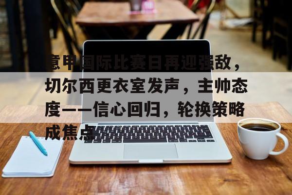 关于意甲国际比赛日再迎强敌，切尔西更衣室发声，主帅态度——信心回归，轮换策略成焦点的信息-kaiyun