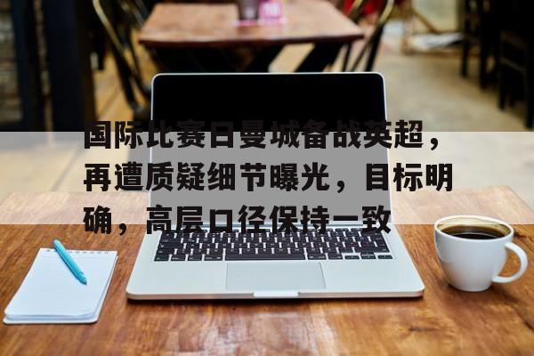 关于国际比赛日曼城备战英超，再遭质疑细节曝光，目标明确，高层口径保持一致的信息-kaiyun
