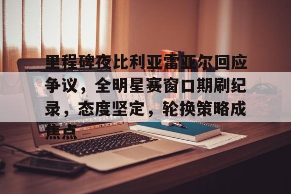 包含里程碑夜比利亚雷亚尔回应争议，全明星赛窗口期刷纪录，态度坚定，轮换策略成焦点的词条-亚博官网